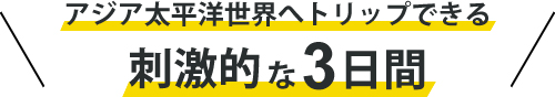 アジア太平洋世界へトリップできる刺激的な3日間